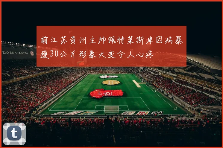 前江苏贵州主帅佩特莱斯库因病暴瘦30公斤形象大变令人心疼