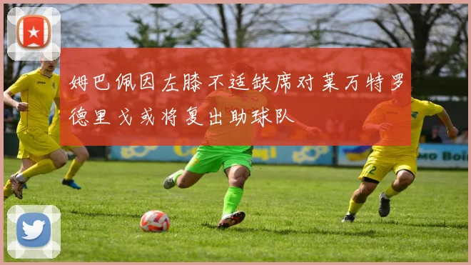 姆巴佩因左膝不适缺席对莱万特罗德里戈或将复出助球队