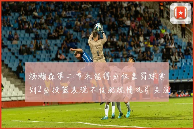 杨瀚森第二节未能得分仅靠罚球拿到2分投篮表现不佳犯规情况引关注