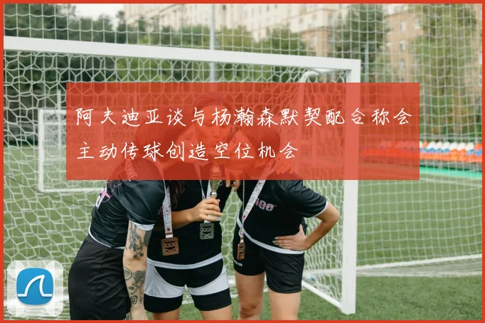 阿夫迪亚谈与杨瀚森默契配合称会主动传球创造空位机会