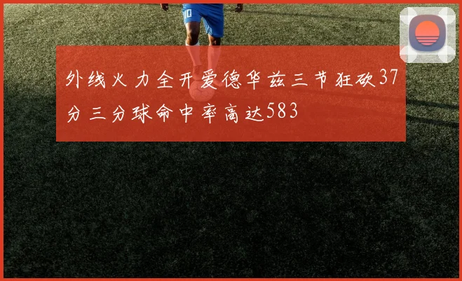 外线火力全开爱德华兹三节狂砍37分三分球命中率高达583