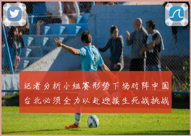 记者分析小组赛形势下场对阵中国台北必须全力以赴迎接生死战挑战