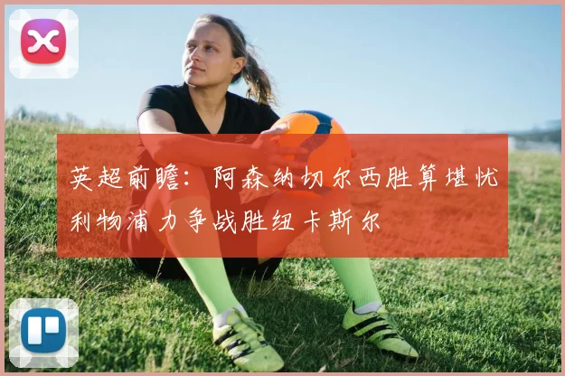 英超前瞻：阿森纳切尔西胜算堪忧利物浦力争战胜纽卡斯尔