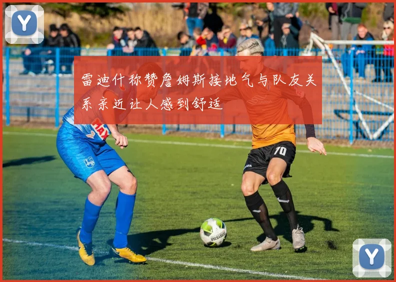雷迪什称赞詹姆斯接地气与队友关系亲近让人感到舒适