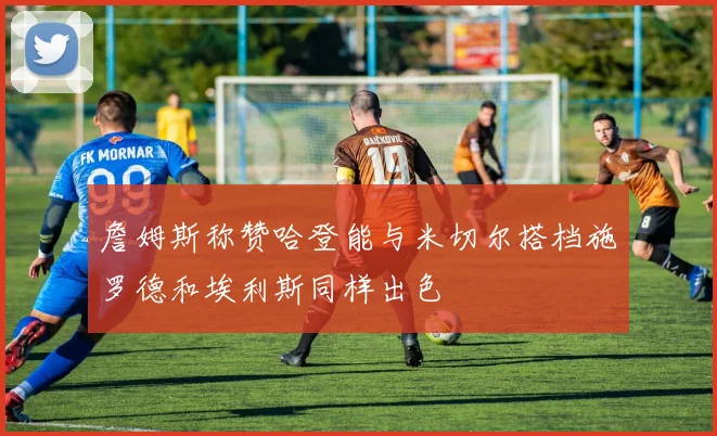 詹姆斯称赞哈登能与米切尔搭档施罗德和埃利斯同样出色