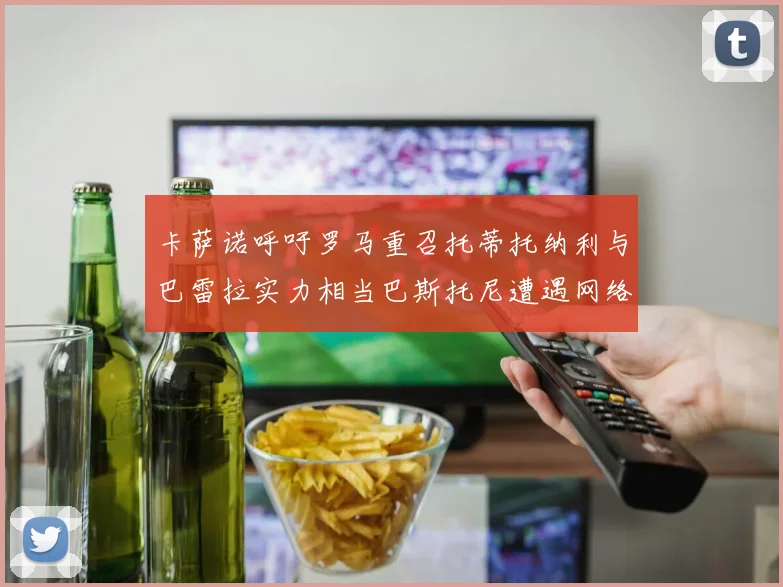 卡萨诺呼吁罗马重召托蒂托纳利与巴雷拉实力相当巴斯托尼遭遇网络暴力