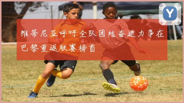 维蒂尼亚呼吁全队团结奋进力争在巴黎重返联赛榜首