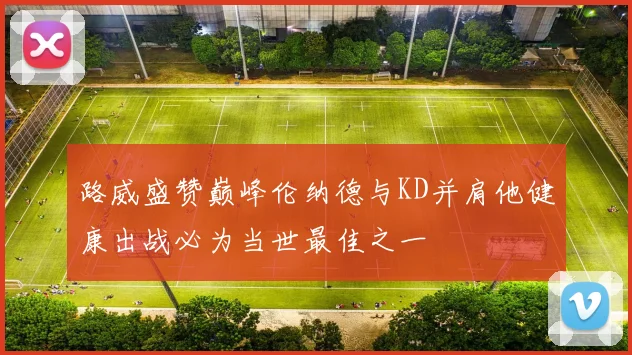 路威盛赞巅峰伦纳德与KD并肩他健康出战必为当世最佳之一