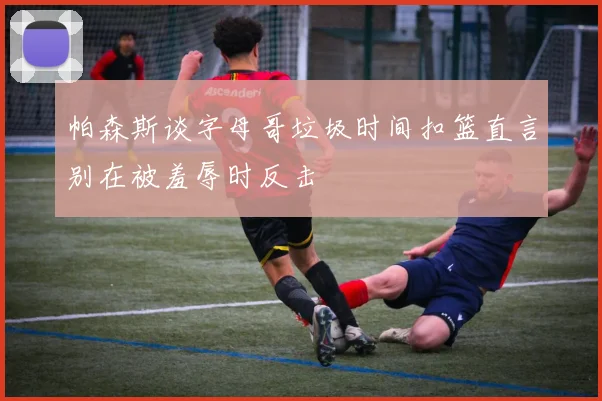 帕森斯谈字母哥垃圾时间扣篮直言别在被羞辱时反击