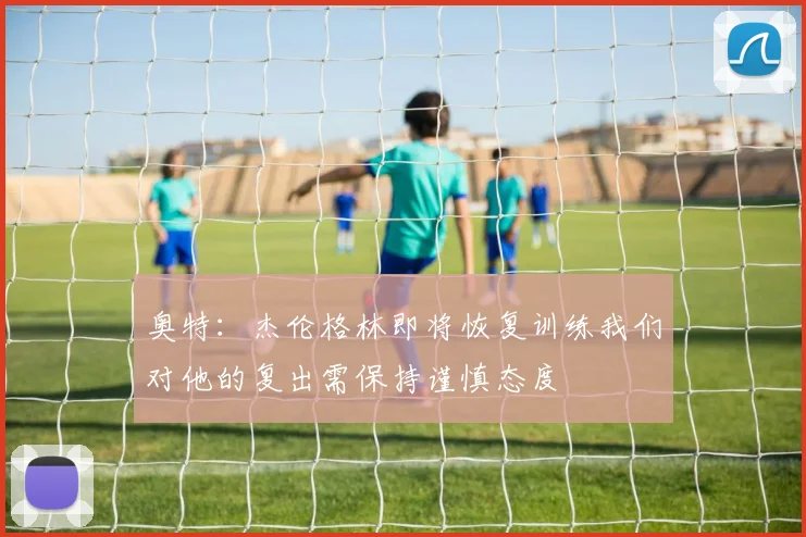 奥特：杰伦格林即将恢复训练我们对他的复出需保持谨慎态度