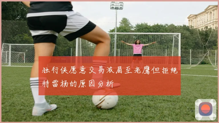 独行侠愿意交易浓眉至老鹰但拒绝特雷杨的原因分析