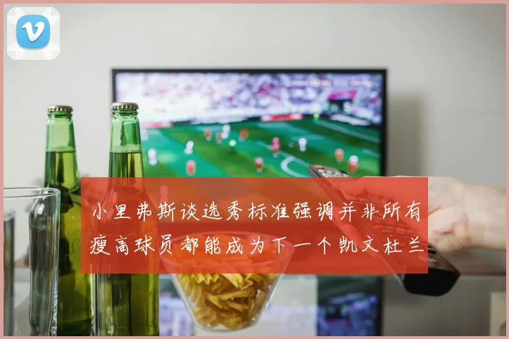 小里弗斯谈选秀标准强调并非所有瘦高球员都能成为下一个凯文杜兰特